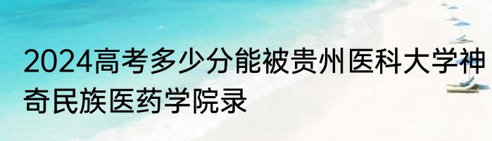 2024高考多少分能被贵州医科大学神奇民族医药学院录
