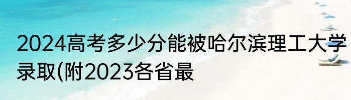 2024高考多少分能被哈尔滨理工大学录取(附2023各省最