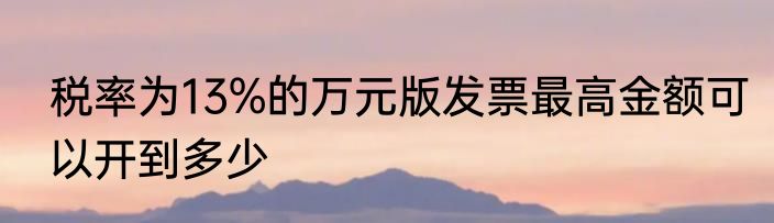 税率为13%的万元版发票最高金额可以开到多少