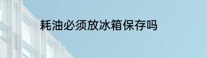 耗油必须放冰箱保存吗