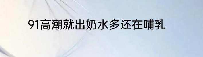 91高潮就出奶水多还在哺乳