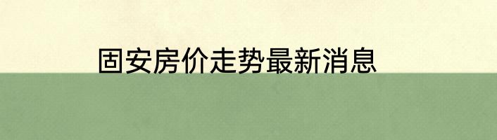 固安房价走势最新消息