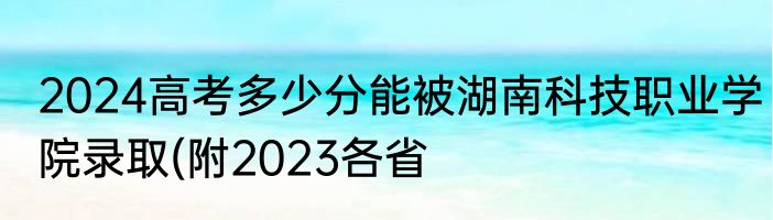 2024高考多少分能被湖南科技职业学院录取(附2023各省