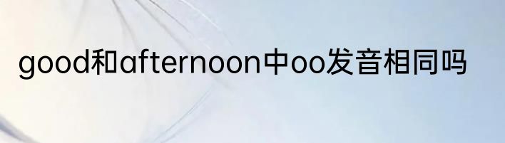 good和afternoon中oo发音相同吗