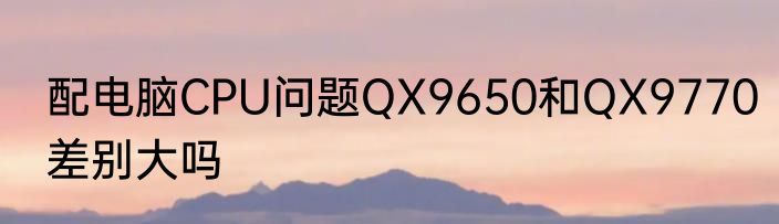 配电脑CPU问题QX9650和QX9770差别大吗