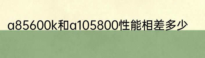 a85600k和a105800性能相差多少