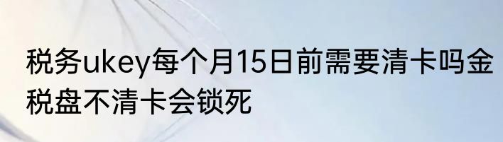 税务ukey每个月15日前需要清卡吗金税盘不清卡会锁死