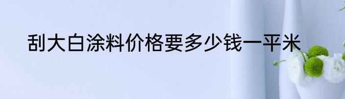 刮大白涂料价格要多少钱一平米