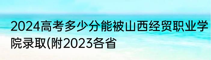 2024高考多少分能被山西经贸职业学院录取(附2023各省