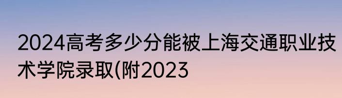 2024高考多少分能被上海交通职业技术学院录取(附2023