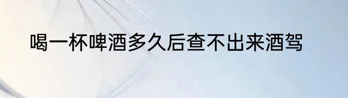 喝一杯啤酒多久后查不出来酒驾