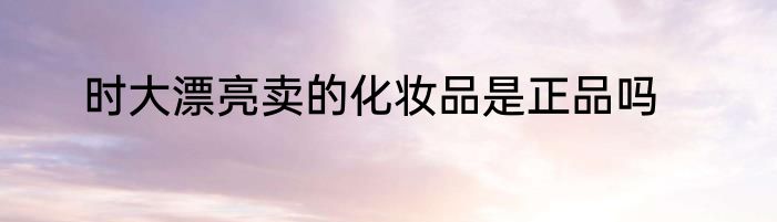 时大漂亮卖的化妆品是正品吗