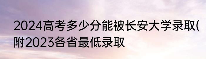 2024高考多少分能被长安大学录取(附2023各省最低录取