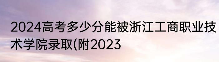 2024高考多少分能被浙江工商职业技术学院录取(附2023