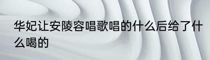 华妃让安陵容唱歌唱的什么后给了什么喝的
