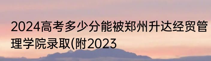 2024高考多少分能被郑州升达经贸管理学院录取(附2023