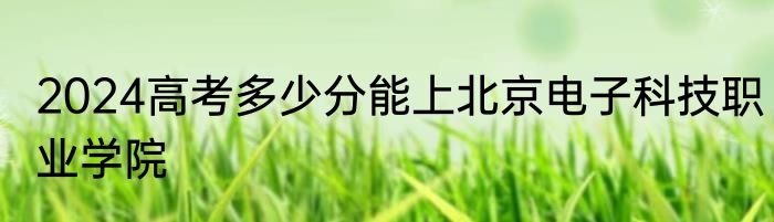 2024高考多少分能上北京电子科技职业学院