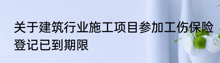 关于建筑行业施工项目参加工伤保险登记已到期限