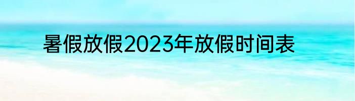 暑假放假2023年放假时间表