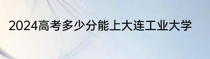 2024高考多少分能上大连工业大学