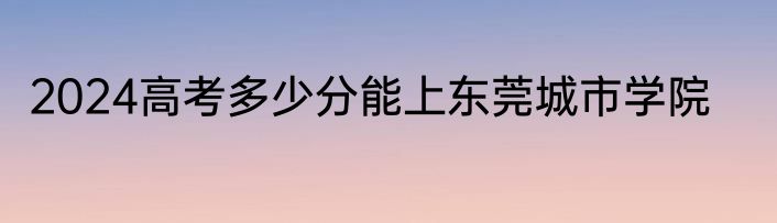 2024高考多少分能上东莞城市学院