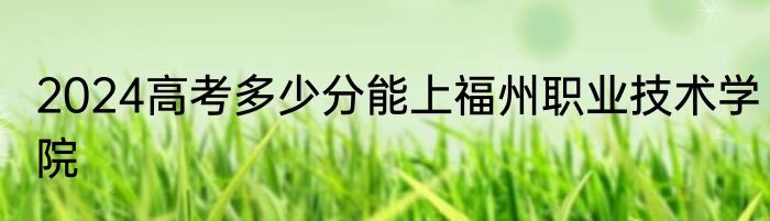 2024高考多少分能上福州职业技术学院