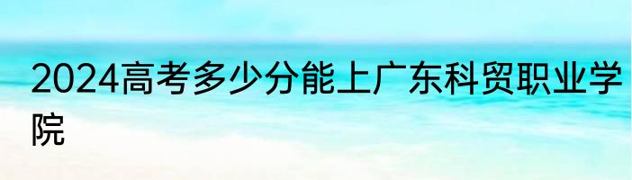 2024高考多少分能上广东科贸职业学院