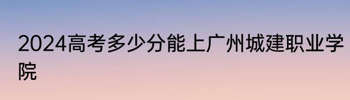 2024高考多少分能上广州城建职业学院