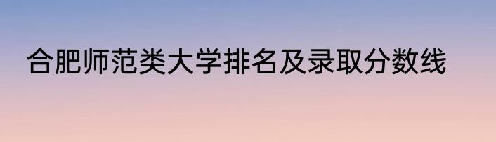 合肥师范类大学排名及录取分数线