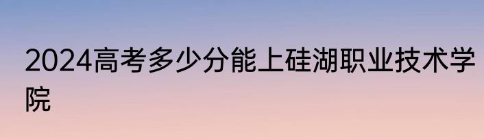 2024高考多少分能上硅湖职业技术学院