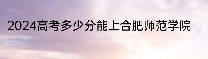 2024高考多少分能上合肥师范学院