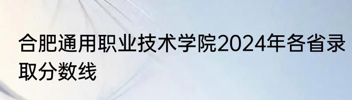 合肥通用职业技术学院2024年各省录取分数线