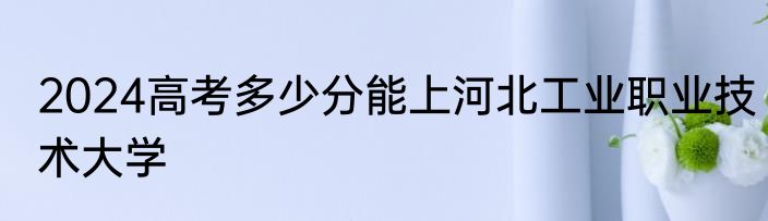2024高考多少分能上河北工业职业技术大学