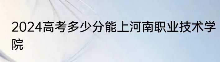 2024高考多少分能上河南职业技术学院
