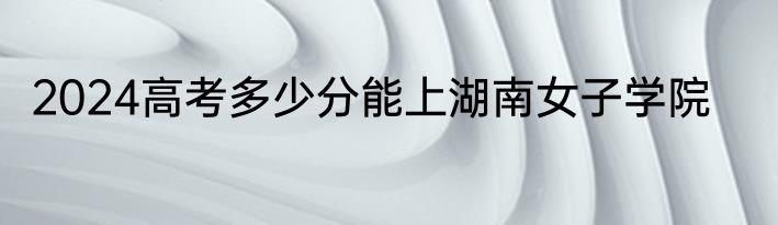 2024高考多少分能上湖南女子学院