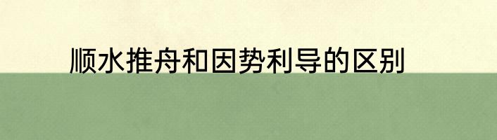 顺水推舟和因势利导的区别