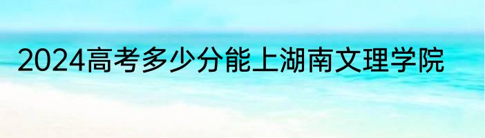 2024高考多少分能上湖南文理学院