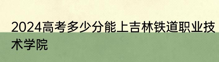 2024高考多少分能上吉林铁道职业技术学院
