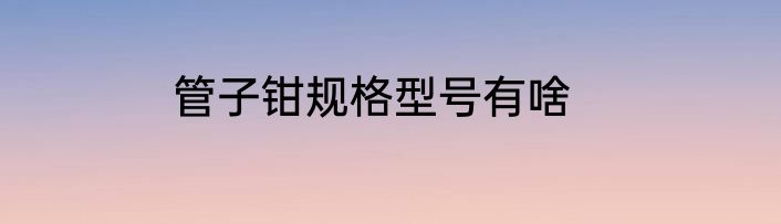管子钳规格型号有啥