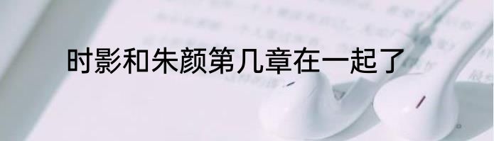 时影和朱颜第几章在一起了
