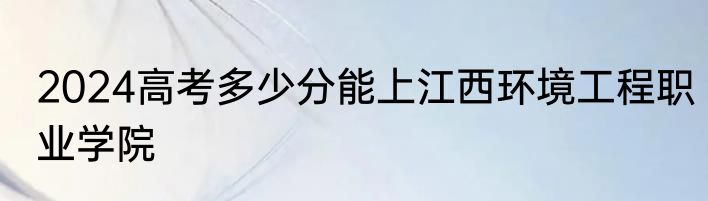 2024高考多少分能上江西环境工程职业学院