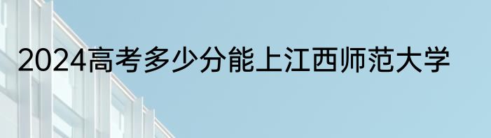 2024高考多少分能上江西师范大学