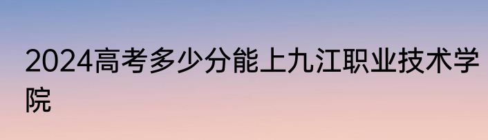 2024高考多少分能上九江职业技术学院