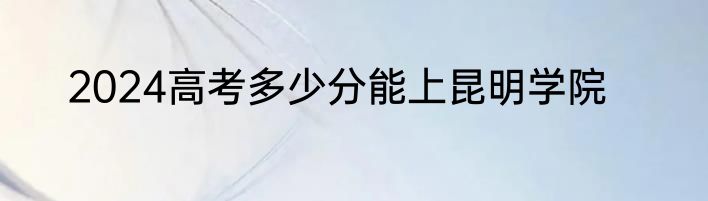 2024高考多少分能上昆明学院