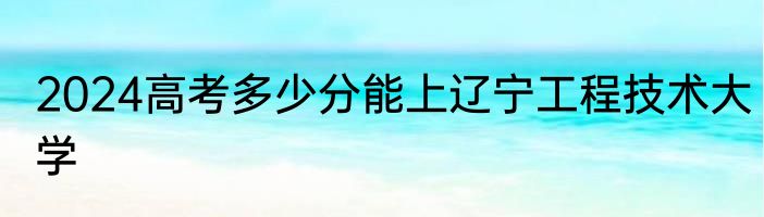 2024高考多少分能上辽宁工程技术大学