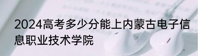 2024高考多少分能上内蒙古电子信息职业技术学院