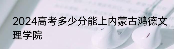 2024高考多少分能上内蒙古鸿德文理学院
