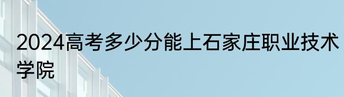 2024高考多少分能上石家庄职业技术学院