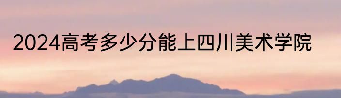 2024高考多少分能上四川美术学院