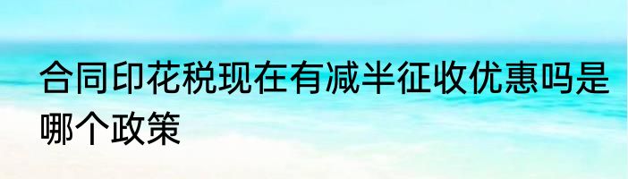 合同印花税现在有减半征收优惠吗是哪个政策